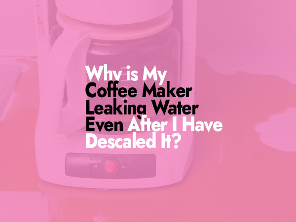 Why is My Coffee Maker Leaking Water Even After I Have Descaled It